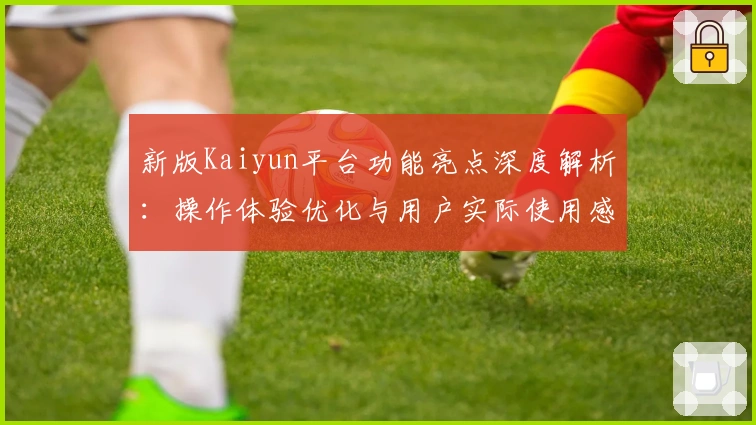 新版Kaiyun平台功能亮点深度解析：操作体验优化与用户实际使用感受分享