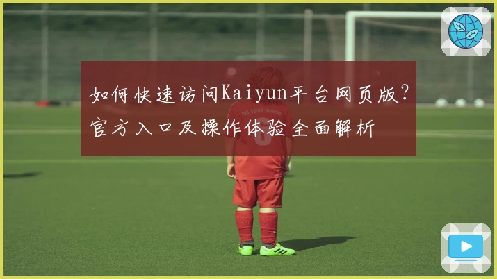 如何快速访问Kaiyun平台网页版？官方入口及操作体验全面解析